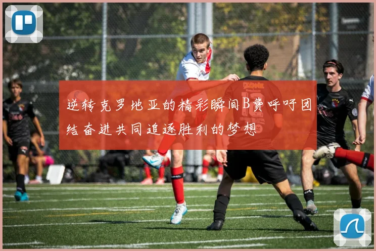 逆转克罗地亚的精彩瞬间B费呼吁团结奋进共同追逐胜利的梦想