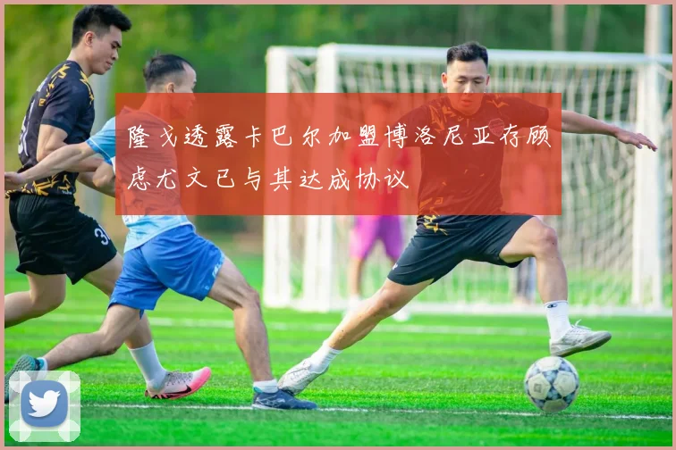 隆戈透露卡巴尔加盟博洛尼亚存顾虑尤文已与其达成协议
