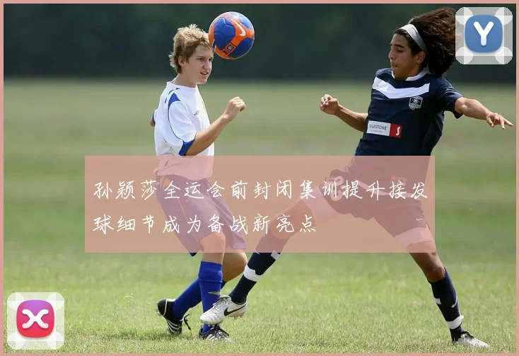 孙颖莎全运会前封闭集训提升接发球细节成为备战新亮点