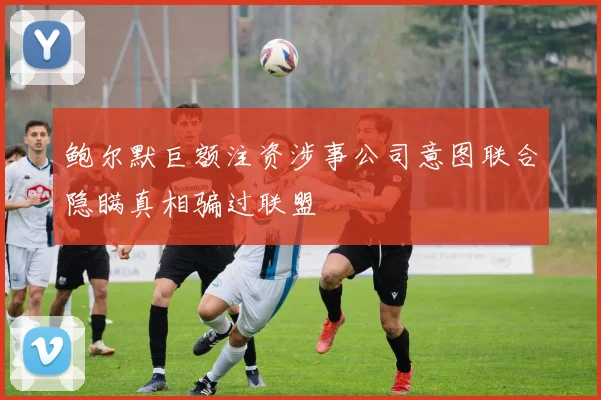 鲍尔默巨额注资涉事公司意图联合隐瞒真相骗过联盟