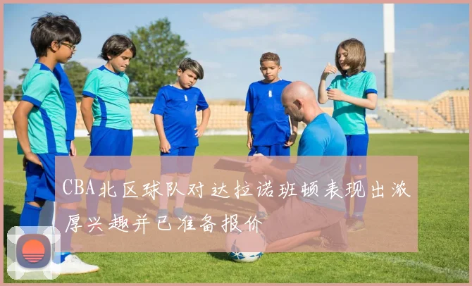 CBA北区球队对达拉诺班顿表现出浓厚兴趣并已准备报价