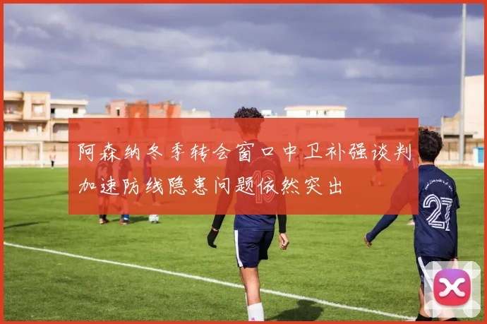 阿森纳冬季转会窗口中卫补强谈判加速防线隐患问题依然突出